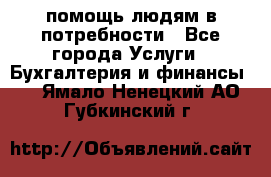 помощь людям в потребности - Все города Услуги » Бухгалтерия и финансы   . Ямало-Ненецкий АО,Губкинский г.